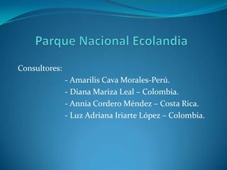 Parque Nacional Ecolandia Consultores:                         - Amarilis Cava Morales-Perú.                        - Diana Mariza Leal – Colombia.                        - Annia Cordero Méndez – Costa Rica.                        - Luz Adriana Iriarte López – Colombia. 