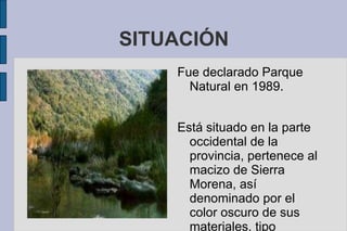 SITUACIÓN
Fue declarado Parque
Natural en 1989.
Está situado en la parte
occidental de la
provincia, pertenece al
macizo de Sierra
Morena, así
denominado por el
color oscuro de sus
materiales, tipo
 