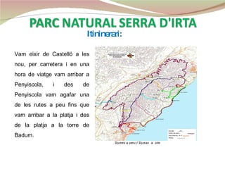 Itininerari: Vam eixir de Castelló a les nou, per carretera i en una hora de viatge vam arribar a Penyiscola, i des de Penyiscola vam agafar una de les rutes a peu fins que vam arribar a la platja i des de la platja a la torre de Badum.  