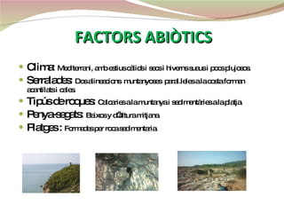FACTORS ABIÒTICS Clima:  Mediterrani, amb estius càlids i secs i hiverns suaus i pocs plujosos.  Serralades:  Dos alineacions  muntanyoses  paral.leles a la costa forman acantilats i cales. Tipús de roques:  Calcaries a la muntanya i sedimentàries a la platja. Penya-segats:  Baixos y d’altura mitjana. Platges :  Formades per roca sedimentaria. 