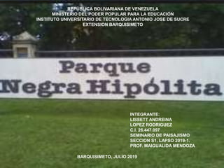 REPÚBLICA BOLIVARIANA DE VENEZUELA
MINISTERIO DEL PODER POPULAR PARA LA EDUCACIÓN
INSTITUTO UNIVERSITARIO DE TECNOLOGIA ANTONIO JOSE DE SUCRE
EXTENSION BARQUISIMETO
INTEGRANTE:
LISSETT ANDREINA
LOPEZ RODRIGUEZ
C.I. 26.447.097
SEMINARIO DE PAISAJISMO
SECCION S1, LAPSO 2019-1.
PROF. MAIGUALIDA MENDOZA
BARQUISIMETO, JULIO 2019
 