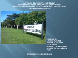 REPÚBLICA BOLIVARIANA DE VENEZUELA
MINISTERIO DEL PODER POPULAR PARA LA EDUCACIÓN
INSTITUTO UNIVERSITARIO DE TECNOLOGIA ANTONIO JOSE DE SUCRE
EXTENSION BARQUISIMETO
INTEGRANTE:
ALVAREZ ALVAREZ,
ZULIMAR ALEJANDRA
C.I. 26,304,506
SEMINARIO DE PAISAJISMO
SECCION S1, LAPSO 2019-2.
PROF.
BARQUISIMETO, DICIEMBRE 2019
 