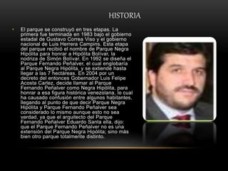 HISTORIA
• El parque se construyó en tres etapas. La
primera fue terminada en 1983 bajo el gobierno
estadal de Gustavo Correa Viso y el gobierno
nacional de Luis Herrera Campins. Esta etapa
del parque recibió el nombre de Parque Negra
Hipólita para honrar a Hipólita Bolívar, la
nodriza de Simón Bolívar. En 1992 se diseña el
Parque Fernando Peñalver, el cual englobaría
al Parque Negra Hipólita, y se extiende hasta
llegar a las 7 hectáreas. En 2004 por un
decreto del entonces Gobernador Luis Felipe
Acosta Carlez, decide llamar al Parque
Fernando Peñalver como Negra Hipólita, para
honrar a esa figura histórica venezolana, lo cual
ha causado confusión entre algunos habitantes,
llegando al punto de que decir Parque Negra
Hipólita y Parque Fernando Peñalver sea
considerado lo mismo aunque esto no sea
verdad, ya que el arquitecto del Parque
Fernando Peñalver Eduardo Santa ella, dijo:
que el Parque Fernando Peñalver no es una
extensión del Parque Negra Hipólita; sino más
bien otro parque totalmente distinto.
 