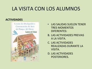 LA VISITA CON LOS ALUMNOS ACTIVIDADES LAS SALIDAS SUELEN TENER TRES MOMENTOS DIFERENTES: LAS ACTIVIDADES PREVIAS A LA VISITA. LAS ACTIVIDADES REALIZADAS DURANTE LA VISITA. LAS ACTIVIDADES POSTERIORES. 