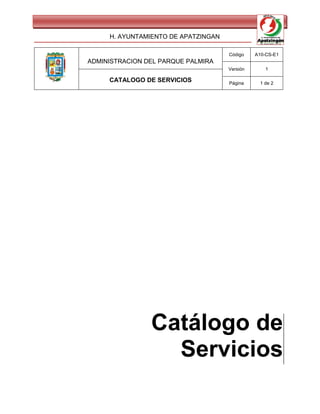 H. AYUNTAMIENTO DE APATZINGAN

                                     Código    A10-CS-E1
ADMINISTRACION DEL PARQUE PALMIRA
                                     Versión       1

     CATALOGO DE SERVICIOS           Página      1 de 2




                Catálogo de
                  Servicios
 
