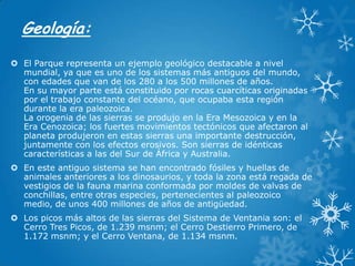 Geología:
 El Parque representa un ejemplo geológico destacable a nivel
mundial, ya que es uno de los sistemas más antiguos del mundo,
con edades que van de los 280 a los 500 millones de años.
En su mayor parte está constituido por rocas cuarcíticas originadas
por el trabajo constante del océano, que ocupaba esta región
durante la era paleozoica.
La orogenia de las sierras se produjo en la Era Mesozoica y en la
Era Cenozoica; los fuertes movimientos tectónicos que afectaron al
planeta produjeron en estas sierras una importante destrucción,
juntamente con los efectos erosivos. Son sierras de idénticas
características a las del Sur de África y Australia.
 En este antiguo sistema se han encontrado fósiles y huellas de
animales anteriores a los dinosaurios, y toda la zona está regada de
vestigios de la fauna marina conformada por moldes de valvas de
conchillas, entre otras especies, pertenecientes al paleozoico
medio, de unos 400 millones de años de antigüedad.
 Los picos más altos de las sierras del Sistema de Ventania son: el
Cerro Tres Picos, de 1.239 msnm; el Cerro Destierro Primero, de
1.172 msnm; y el Cerro Ventana, de 1.134 msnm.

 