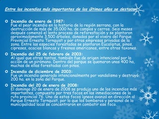 Entre los incendios más importantes de los últimos años se destacan:
 Incendio de enero de 1987:
Fue el peor incendio en la historia de la región serrana, con la
destrucción de más de 35.000 ha. de campos y cerros. Seis meses
después comenzó el lento proceso de reforestación y se plantaron
aproximadamente 3.500 árboles, donados por el vivero del Parque
Provincial Ernesto Tornquist y por otras empresas privadas de la
zona. Entre las especies forestadas se plantaron Eucaliptus, pinos,
cipreses, acacias blancas y fresnos americanos, entre otros taxones.
 Incendio del 25 de febrero de 2003:
Al igual que otros tantos, también fue de origen intencional por la
acción de un pirómano. Dentro del parque se quemaron unas 400 ha,
muchas de ellas forestadas con pinos.
 Incendio de diciembre de 2003:
Fue un incendio generado intencionalmente por vandalismo y destruyó
200 ha. en la zona del Parque.
 Incendio del 20 de enero de 2008:
El domingo 20 de enero de 2008 se produjo uno de los incendios más
importantes, compuesto por tres focos en las inmediaciones de la
ruta provincial 76. Uno de estos focos ígneos avanzó en dirección al
Parque Ernesto Tornquist, por lo que los bomberos y personal de la
municipalidad local se concentraron en combatir ese foco.

 