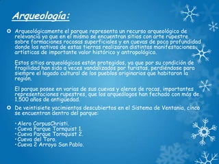 Arqueología:
 Arqueológicamente el parque representa un recurso arqueológico de
relevancia ya que en el mismo se encuentran sitios con arte rupestre
sobre formaciones rocosas superficiales y en cuevas de poca profundidad
donde los nativos de estas tierras realizaron distintas manifestaciones
artísticas de importante valor histórico y antropológico.
Estos sitios arqueológicos están protegidos, ya que por su condición de
fragilidad han sido a veces vandalizados por turistas, perdiéndose para
siempre el legado cultural de los pueblos originarios que habitaron la
región.
El parque posee en varias de sus cuevas y aleros de rocas, importantes
representaciones rupestres, que los arqueólogos han fechado con más de
1.500 años de antigüedad.
 De veintisiete yacimientos descubiertos en el Sistema de Ventania, cinco
se encuentran dentro del parque:
• Alero CorpusChristi.
• Cueva Parque Tornquist 1.
• Cueva Parque Tornquist 2.
• Cueva del Toro.
• Cueva 2 Arroyo San Pablo.

 