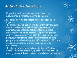 Actividades turísticas:
 Es posible realizar un importante número de
excursiones diferentes dentro del Parque.
 El Parque Provincial Ernesto Tornquist posee dos
ingresos.
-El primero posee una oficina de informes y una sala
donde pueden verse exhibidores preparados con
elementos que integran los distintos ambientes
identificados en estas sierras. También es posible
solicitar una muestra audiovisual a cargo del guarda
parques, que informa sobre la importancia de este
parque y su trabajo de protección y conservación de las
especies autóctonas y endémicas que en él se
encuentran.
-El otro acceso está en la base del Cerro Ventana,
donde los guarda parques y guías voluntarios son los
encargados de informar y cobrar al visitante el ingreso.

 