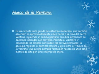 Hueco de la Ventana:

 Es un circuito auto guiado de esfuerzo moderado, que permite
ascender en aproximadamente cinco horas a la cima del Cerro
Ventana, siguiendo un camino peatonal con diez estaciones de
descanso indicadas con carteles. Permite al visitante ir
conociendo los árboles cultivados, los arroyos serranos, la
geología regional, el pastizal serrano y en la cima el "Hueco de
la Ventana" que es una extraña formación rocosa de unos ocho
metros de alto por cinco metros de ancho.

 