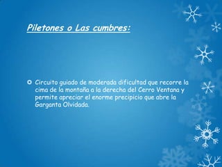 Piletones o Las cumbres:

 Circuito guiado de moderada dificultad que recorre la
cima de la montaña a la derecha del Cerro Ventana y
permite apreciar el enorme precipicio que abre la
Garganta Olvidada.

 
