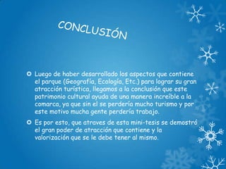  Luego de haber desarrollado los aspectos que contiene
el parque (Geografía, Ecología, Etc.) para lograr su gran
atracción turística, llegamos a la conclusión que este
patrimonio cultural ayuda de una manera increíble a la
comarca, ya que sin el se perdería mucho turismo y por
este motivo mucha gente perdería trabajo.
 Es por esto, que atraves de esta mini-tesis se demostró
el gran poder de atracción que contiene y la
valorización que se le debe tener al mismo.

 