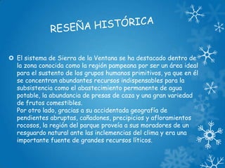  El sistema de Sierra de la Ventana se ha destacado dentro de
la zona conocida como la región pampeana por ser un área ideal
para el sustento de los grupos humanos primitivos, ya que en él
se concentran abundantes recursos indispensables para la
subsistencia como el abastecimiento permanente de agua
potable, la abundancia de presas de caza y una gran variedad
de frutos comestibles.
Por otro lado, gracias a su accidentada geografía de
pendientes abruptas, cañadones, precipicios y afloramientos
rocosos, la región del parque proveía a sus moradores de un
resguardo natural ante las inclemencias del clima y era una
importante fuente de grandes recursos líticos.

 
