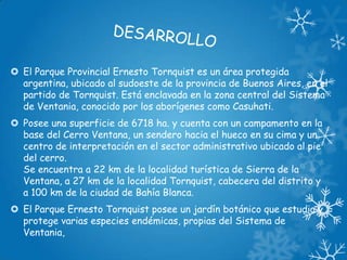  El Parque Provincial Ernesto Tornquist es un área protegida
argentina, ubicado al sudoeste de la provincia de Buenos Aires, en el
partido de Tornquist. Está enclavada en la zona central del Sistema
de Ventania, conocido por los aborígenes como Casuhati.
 Posee una superficie de 6718 ha. y cuenta con un campamento en la
base del Cerro Ventana, un sendero hacia el hueco en su cima y un
centro de interpretación en el sector administrativo ubicado al pie
del cerro.
Se encuentra a 22 km de la localidad turística de Sierra de la
Ventana, a 27 km de la localidad Tornquist, cabecera del distrito y
a 100 km de la ciudad de Bahía Blanca.

 El Parque Ernesto Tornquist posee un jardín botánico que estudia y
protege varias especies endémicas, propias del Sistema de
Ventania,

 