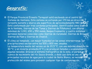 Geografía:
 El Parque Provincial Ernesto Tornquist está enclavado en el centro del
Sistema de Ventania. Este sistema se extiende por 170 km en dirección
noroeste-sureste y abarca una superficie de aproximadamente 480-000 ha.
Está conformado por tres cordones principales, identificados como Sierras
de la Ventana, Sierras de las Tunas y Sierras de Pillahuincó, con alturas
máximas de 1.243, 650 y 550 msnm. Respectivamente; y cuatro sistemas
serranos menores conocidos como Sierras de Curamalal, Sierras de Bravard,
Sierras de Púan y Sierras de Chasicó.
 El clima es templado, con mayor humedad en las zonas interserranas; las
precipitaciones oscilan entre los 500 y 800 mm. anuales.
La temperatura media del verano es de 20,5 °C, con una máxima absoluta de
40 °C; y en invierno promedia 8 °C y se producen heladas y ocasionalmente
algunas nevadas. Gracias al sistema hidrográfico de la zona, el parque es la
cuenca de nacimiento del río Sauce Grande, y dado que éste es uno de los
principales recursos de agua para la ciudad de Bahía Blanca, es necesaria la
protección del mismo para prevenir cualquier tipo de contaminación.

 