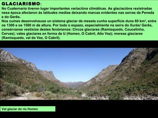 GLACIARISMO:
No Cuaternario tiveron lugar importantes variacións climáticas. As glaciacións rexistradas
nesa época afectaron ás latitudes medias deixando marcas evidentes nas serras da Peneda
e do Gerês.
Nos cumes desenvolveuse un sistema glaciar de meseta cunha superficie duns 60 km2
, entre
os 1300 e os 1500 m de altura. Por todo o espazo, especialmente na serra do Xurés/ Gerês,
consérvanse vestixios destes fenómenos: Circos glaciares (Ramisquedo, Coucelinho,
Cervas); vales glaciares en forma de U (Homen, O Cabril, Alto Vez); moreas glaciares
(Ramisquedo, val do Vez, O Cabril).
Val glaciar do río Homen
 
