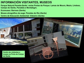 INFORMACIÓN VISITANTES, MUSEOS
Parque Natural Peneda-Gerês: varias Portas do Parque: Lamas de Mouro, Mezio, Lindoso,
Campo do Gerês, Paradela e Montalegre.
Ecomuseo: Barroso (Gerês)
Museo etnográfico da auga: Paredes do Río (Gerês)
Centro de Educación Ambiental: Vidoeiro (Gerês)
Centro de visitantes e
museo na Porta de Campo
do Gerês
 