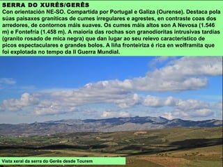 SERRA DO XURÉS/GERÊS
Con orientación NE-SO. Compartida por Portugal e Galiza (Ourense). Destaca pola
súas paisaxes graníticas de cumes irregulares e agrestes, en contraste coas dos
arredores, de contornos máis suaves. Os cumes máis altos son A Nevosa (1.546
m) e Fontefría (1.458 m). A maioría das rochas son granodioritas intrusivas tardías
(granito rosado de mica negra) que dan lugar ao seu relevo característico de
picos espectaculares e grandes bolos. A liña fronteiriza é rica en wolframita que
foi explotada no tempo da II Guerra Mundial.
Vista xeral da serra do Gerês desde Tourem
 