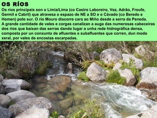 OS RÍOS
Os ríos principais son o Limia/Lima (co Castro Laboreiro, Vez, Adrão, Froufe,
Germil e Cabril) que atravesa o espazo de NE a SO e o Cávado (co Beredo e
Homen) polo sur. O río Mouro discorre cara ao Miño desde a serra da Peneda.
A grande cantidade de vales e corgas canalizan a auga das numerosas cabeceiras
dos ríos que baixan das serras dando lugar a unha rede hidrográfica densa,
composta por un conxunto de afluentes e subafluentes que corren, dun modo
xeral, por vales de encostas escarpadas.
 