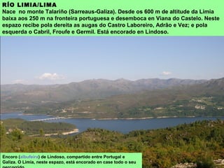 RÍO LIMIA/LIMA
Nace no monte Talariño (Sarreaus-Galiza). Desde os 600 m de altitude da Limia
baixa aos 250 m na fronteira portuguesa e desemboca en Viana do Castelo. Neste
espazo recibe pola dereita as augas do Castro Laboreiro, Adrão e Vez; e pola
esquerda o Cabril, Froufe e Germil. Está encorado en Lindoso.
Encoro (albufeira) de Lindoso, compartido entre Portugal e
Galiza. O Limia, neste espazo, está encorado en case todo o seu
 