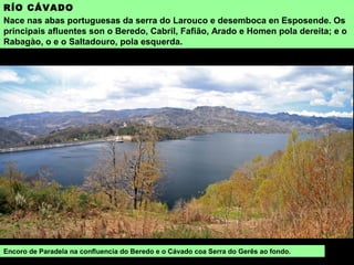RÍO CÁVADO
Nace nas abas portuguesas da serra do Larouco e desemboca en Esposende. Os
principais afluentes son o Beredo, Cabril, Fafião, Arado e Homen pola dereita; e o
Rabagào, o e o Saltadouro, pola esquerda.
Encoro de Paradela na confluencia do Beredo e o Cávado coa Serra do Gerês ao fondo.
 