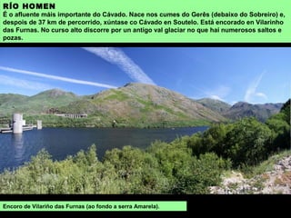 RÍO HOMEN
É o afluente máis importante do Cávado. Nace nos cumes do Gerês (debaixo do Sobreiro) e,
despois de 37 km de percorrido, xúntase co Cávado en Soutelo. Está encorado en Vilarinho
das Furnas. No curso alto discorre por un antigo val glaciar no que hai numerosos saltos e
pozas.
Encoro de Vilariño das Furnas (ao fondo a serra Amarela).
 
