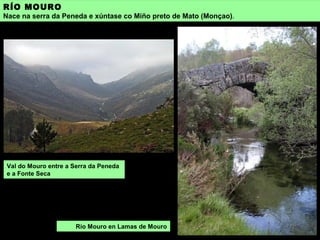RÍO MOURO
Nace na serra da Peneda e xúntase co Miño preto de Mato (Monçao).
Val do Mouro entre a Serra da Peneda
e a Fonte Seca
Río Mouro en Lamas de Mouro
 
