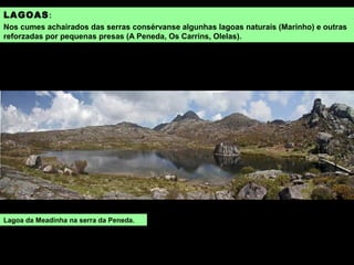 LAGOAS:
Nos cumes achairados das serras consérvanse algunhas lagoas naturais (Marinho) e outras
reforzadas por pequenas presas (A Peneda, Os Carríns, Olelas).
Lagoa da Meadinha na serra da Peneda.
 