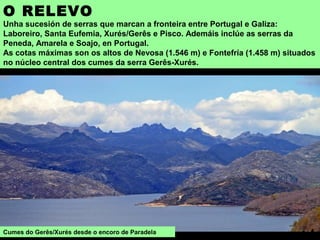 O RELEVO
Unha sucesión de serras que marcan a fronteira entre Portugal e Galiza:
Laboreiro, Santa Eufemia, Xurés/Gerês e Pisco. Ademáis inclúe as serras da
Peneda, Amarela e Soajo, en Portugal.
As cotas máximas son os altos de Nevosa (1.546 m) e Fontefría (1.458 m) situados
no núcleo central dos cumes da serra Gerês-Xurés.
Cumes do Gerês/Xurés desde o encoro de Paradela
 