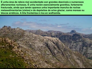 É unha área de relevo moi accidentado con grandes desniveis e numerosos
afloramentos rochosos. É unha rexión esencialmente granítica, fortemente
fracturada, aínda que tamén aparece unha importante mancha de rochas
metasedimentarias (xistos) e de depósitos de orixe glaciar, como moreas ou
blocos erráticos. A liña fronteiriza é rica en wolframita.
 