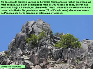 No decurso da oroxenia varisca ou hercínica formáronse as rochas graníticas. As
mais antigas, que datan de hai pouco mais de 300 millóns de anos, afloran nas
serras do Soajo e Amarela, no planalto de Castro Laboreiro e no extremo oriental
da serra do Gerês. Os granitos recentes (29 millóns de anos) afloran nas serras
da Peneda e do Gerês creando un relevo máis vigoroso.
Cumes do Gerês/Xurés
 