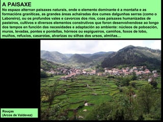 A PAISAXE
No espazo alternan paisaxes naturais, onde o elemento dominante é a montaña e as
formacións graníticas, as grandes áreas achairadas dos cumes dalgunhas serras (como o
Laboreiro), ou os profundos vales e cavorcos dos ríos, coas paisaxes humanizadas de
pasteiros, cultivos e diversos elementos construtivos que foron desenvolvendose ao longo
dos tempos en función das necesidades e adaptación ao ambiente: núcleos de poboación,
muros, levadas, pontes e pontellas, hórreos ou espigueiros, camiños, foxos de lobo,
muíños, refuxíos, casarotas, alvarizas ou silhas dos ursos, almiñas…
Rouças
(Arcos de Valdevez)
 