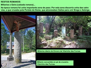 RESTOS ROMANOS:
Miliarios e Geira (calzada romana)...
Na época romana foi unha importante zona de paso. Por esta zona discorría unha das catro
vías, a que cruzaba pola Portela do Home, que atravesaban Galiza para unir Braga e Astorga.
Miliarios ábeira do Encoro de Vilarinho das Furnas.
Miliario convertido en pé de cruceiro.
Vilarinho das Furnas.
 