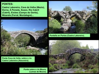 PONTES:
Castro Laboreiro, Cava da Velha (Mezio),
Dorna, A Peneda, Soaxo, Río Cabril
(Cabril), Eíxões (Campo do Gerês),
Mizarela (Ferral, Montalegre)...
Ponte sobre o río Mouro
(Lamas de Mouro).
Ponte Cava da Vella, sobre o río
Castro Laboreiro (Assureira).
Pontella en Portos (Castro Laboreiro).
 