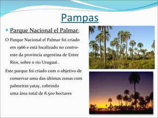 Pampas Parque Nacional el Palmar : O Parque Nacional el Palmar foi criado em 1966 e está localizado no centro-este da província argentina de Entre Rios, sobre o rio Uruguai . Este parque foi criado com o objetivo de conservar uma das últimas zonas com palmeiras yatay, cobrindo uma área total de 8.500 hectares 