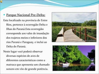 Parque Nacional Pre-Delta: Esta localizado na província de Entre Rios, pertence à ecorregião Delta e Ilhas do Paraná.Esta ecorregião corresponde aos vales de inundação dos trajetos meios e inferiores dos rios Paraná e Paraguay, e inclui ao Delta do Paraná. Neste lugar  você  poderá observar diversas espécies de aves de diferentes características como a matraca que apresenta um chamado sonoro em vôo de grande potência. 