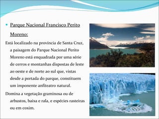 Parque Nacional Francisco Perito Moreno: Está localizado na província de Santa Cruz, a paisagem do Parque Nacional Perito Moreno está enquadrada por uma série de cerros e montanhas dispostas de leste ao oeste e de norte ao sul que, vistas desde a portada do parque, constituem um imponente anfiteatro natural. Domina a vegetação graminosa ou de arbustos, baixa e rala, e espécies rasteiras ou em coxim. 