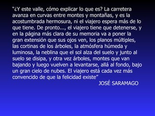 “ ¿Y este valle, cómo explicar lo que es? La carretera avanza en curvas entre montes y montañas, y es la acostumbrada hermosura, ni el viajero espera más de lo que tiene. De pronto..., el viajero tiene que detenerse, y en la página más clara de su memoria va a poner la gran extensión que sus ojos ven, los planos múltiples, las cortinas de los árboles, la atmósfera húmeda y luminosa, la neblina que el sol alza del suelo y junto al suelo se disipa, y otra vez árboles, montes que van bajando y luego vuelven a levantarse, allá al fondo, bajo un gran cielo de nubes. El viajero está cada vez más convencido de que la felicidad existe”  JOSÉ SARAMAGO 