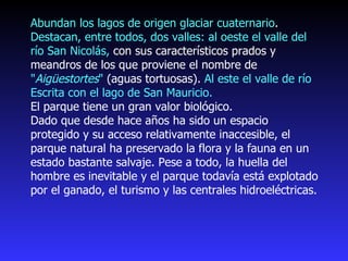 Abundan los lagos de origen glaciar cuaternario .  Destacan, entre todos, dos valles: al oeste el valle del río San Nicolás,  con sus característicos prados y meandros de los que proviene el nombre de  " Aigüestortes "  (aguas tortuosas).  Al este el valle de río Escrita con el lago de San Mauricio. El parque tiene un gran valor biológico.  Dado que desde hace años ha sido un espacio protegido y su acceso relativamente inaccesible, el parque natural ha preservado la flora y la fauna en un estado bastante salvaje. Pese a todo, la huella del hombre es inevitable y el parque todavía está explotado por el ganado, el turismo y las centrales hidroeléctricas. 