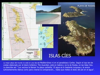 La mejor playa del mundo no está en una isla del  Mediterráneo ni en el paradisiaco Caribe. Según el  top ten  de costas elaborado por el diario británico  The Guardian , está en Galicia y es la de Rodas, en las Islas Cíes. La describe así: "Los vecinos la llaman 'la playa caribeña'. El agua es lo bastante turquesa y la arena suficientemente blanca como para creerse la comparación... hasta que metes el dedo del pie en el agua".  ISLAS CÍES PLAYA DE RODAS 