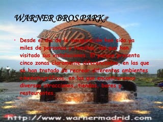 WARNER BROS PARK Desde el día de la inauguración han sido ya miles de personas y familias, las que han visitado sus instalaciones. El parque presenta cinco zonas claramente diferenciadas, en las que se han tratado de recrear diferentes ambientes cinematográficos, en los que encontraremos diversas atracciones, tiendas, bares y restaurantes. 