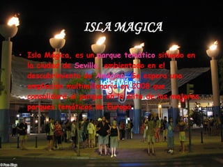 ISLA MAGICA Isla Mágica, es un  parque temático  situado en la ciudad de  Sevilla , ambientado en el descubrimiento de  América . Se espera una ampliación multimillonaria en 2008 que consolidará al parque en la élite de los mejores parques temáticos de Europa .  