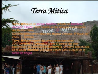 Terra Mitica Terra Mítica  es un  parque temático  situado en  Benidorm  ( Alicante ,  España ). Está basado en las antiguas civilizaciones del Mediterráneo,  Sus principales atracciones son  Magnus Colossus ,  El Vuelo del Fénix ,; y  Synkope ,  Terra Mítica  presentó dos atracciones nuevas en 2007, Infinnito e Inferno ,la vuelta al parque del gran espectáculo de especialistas  Barbarroja , un nuevo espectáculo en el  Circus Màximus , y el nuevo evento para la época de la  noche de brujas , 
