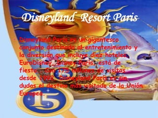 Disneyland  Resort Paris Disneyland París es un gigantesco conjunto destinado al entretenimiento y la diversión que incluye diez hoteles, EuroDisney, Disney Paris, está de fiesta.. Con 175 millones de visitas desde 1992, Disneyland París es sin dudas el destino más visitado de la Unión Europea.  