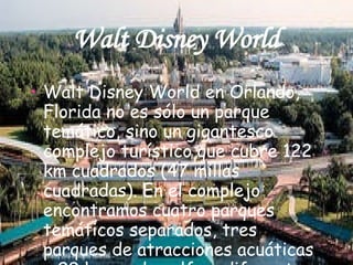 Walt Disney World Walt Disney World en Orlando, Florida no es sólo un parque temático, sino un gigantesco complejo turístico que cubre 122 km cuadrados (47 millas cuadradas). En el complejo encontramos cuatro parques temáticos separados, tres parques de atracciones acuáticas y 99 hoyos de golf en diferentes campos.  