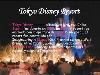 Tokyo Disney Resort   Tokyo   Disney   Resort ,  situado en Urayasu, Chiba,  Japón , fue abierto en  1983 . En  2001  el resort fue ampliado con la apertura de  Tokio  DisneySea ... El resort fue construido por  Walt   Disney   Imagineering , y  Disney  Nick Franklin conduce Walt Disney Atracttions Japan, que acuerda con la  Oriental  Land   Company  todos los aspectos del resort, y asigna a Imagineers . 