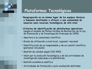 Plataformas Tecnológicas Reagrupación en un mismo lugar de los equipos técnicos  y humanos destinados a ofrecer a una comunidad de  usuarios unos recursos tecnológicos de alto nivel  Criterios de identificación de plataformas operativas: (según el modelo de Plates-formes de Recherche de la Ley  de Innovación y de Investigación francesa de 1999) Apertura a la comunidad científica Grado de utilización a nivel local, regional i nacional Identificación de un responsable y de un comité científico  (personal vinculado) Gestión de calidad según ISO 9001 Velar por la evolución tecnológica y de las actividades de  investigación adecuada a la plataforma Gestión económica analítica Actividades de formación y auto-evaluación definidas  