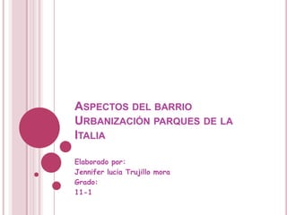 ASPECTOS DEL BARRIO
URBANIZACIÓN PARQUES DE LA
ITALIA

Elaborado por:
Jennifer lucia Trujillo mora
Grado:
11-1
 