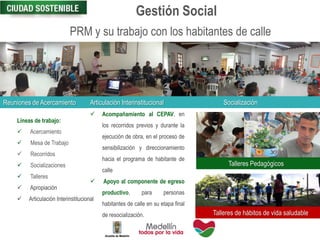PRM y su trabajo con los habitantes de calle
Líneas de trabajo:
 Acercamiento
 Mesa de Trabajo
 Recorridos
 Socializaciones
 Talleres
 Apropiación
 Articulación Interinstitucional
 Acompañamiento al CEPAV, en
los recorridos previos y durante la
ejecución de obra, en el proceso de
sensibilización y direccionamiento
hacia el programa de habitante de
calle
 Apoyo al componente de egreso
productivo, para personas
habitantes de calle en su etapa final
de resocialización.
Gestión Social
Reuniones de Acercamiento Articulación Interinstitucional Socialización
Talleres Pedagógicos
Talleres de hábitos de vida saludable
 