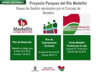 Proyecto Parques del Rio Medellín
Bases de Gestión aprobados por el Concejo de
Medellín
Plan de
Ordenamiento
Territorial
Acuerdo N°48 de 2014,
Articulo 449 N° 2
Fondo Medellín
Ciudad para la vida
Acuerdo N° 74 de 2013
Decreto 802 de 2014
Plan de Desarrollo
“Medellín un Hogar para
la Vida” 2012-2015
Acuerdo 7 de 2012
 